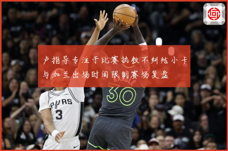 卢指导专注于比赛执教不纠结小卡与加兰出场时间限制赛场复盘