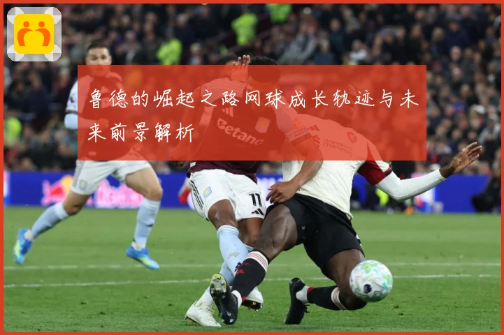 鲁德的崛起之路网球成长轨迹与未来前景解析