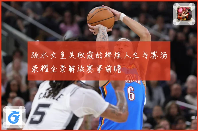 跳水女皇吴敏霞的辉煌人生与赛场荣耀全景解读赛事前瞻