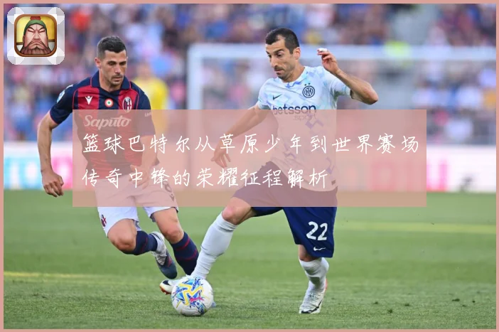 篮球巴特尔从草原少年到世界赛场传奇中锋的荣耀征程解析