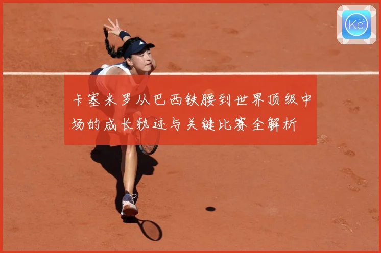 卡塞米罗从巴西铁腰到世界顶级中场的成长轨迹与关键比赛全解析