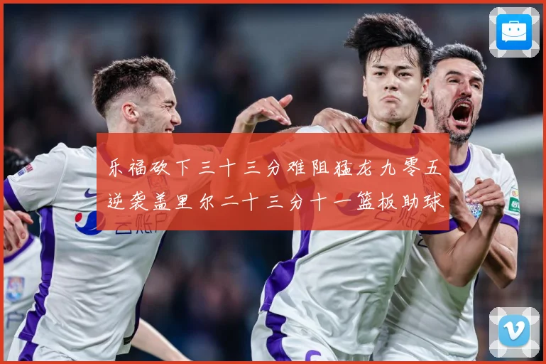 乐福砍下三十三分难阻猛龙九零五逆袭盖里尔二十三分十一篮板助球赛场复盘