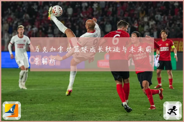 马克加索尔篮球成长轨迹与未来前景解析