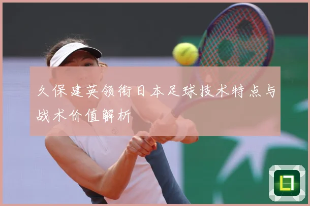 久保建英领衔日本足球技术特点与战术价值解析