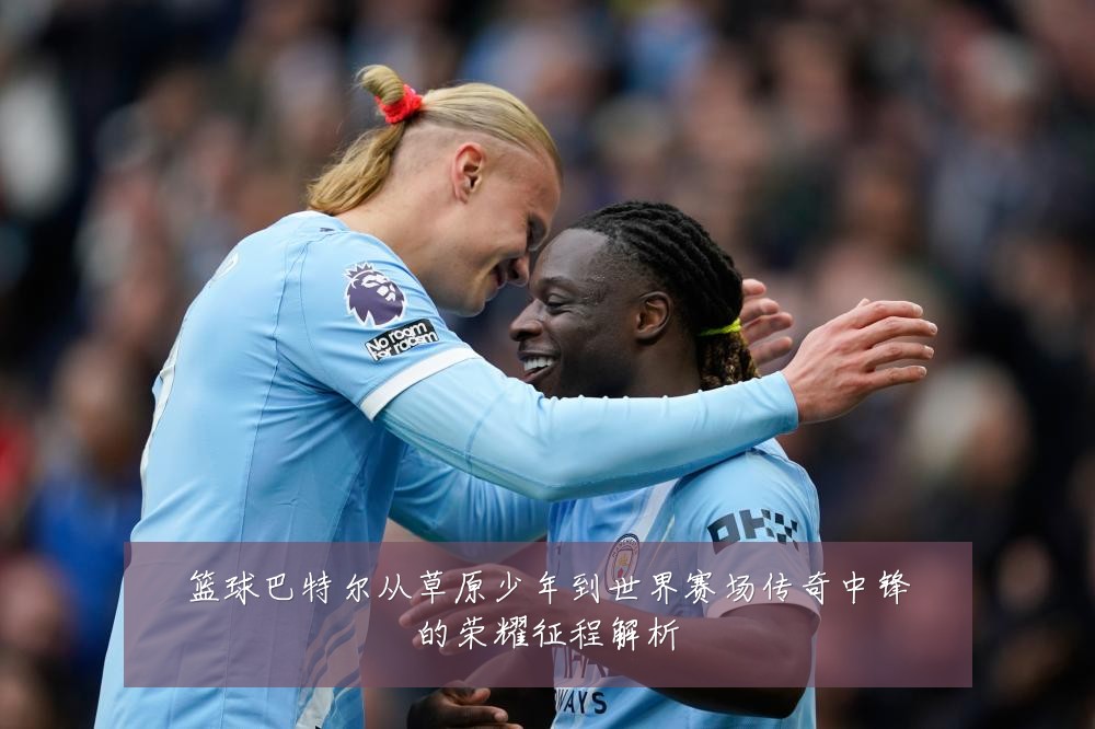 篮球巴特尔从草原少年到世界赛场传奇中锋的荣耀征程解析