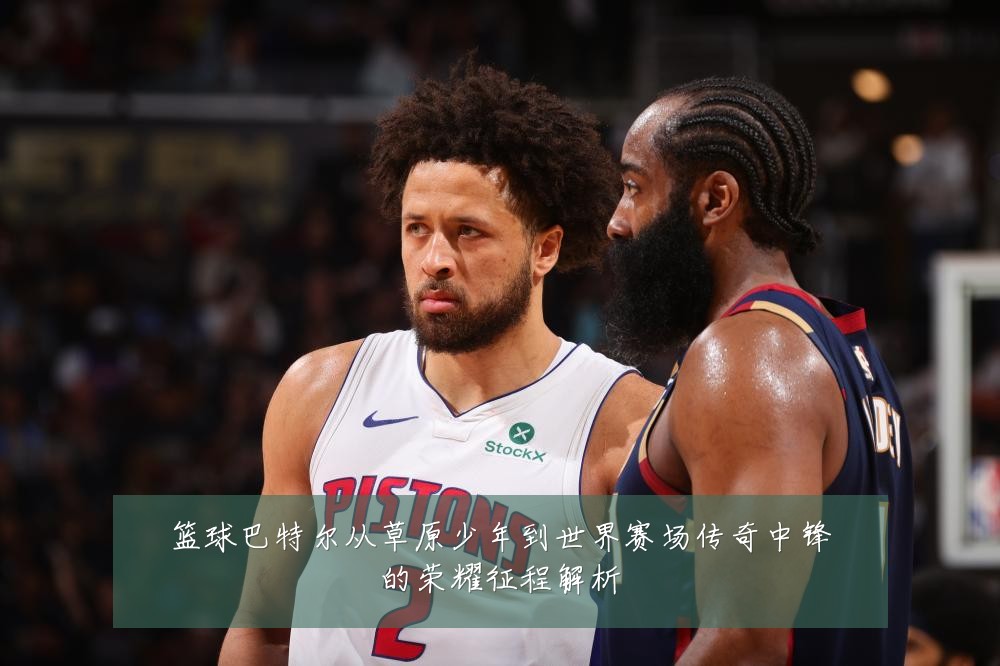 篮球巴特尔从草原少年到世界赛场传奇中锋的荣耀征程解析