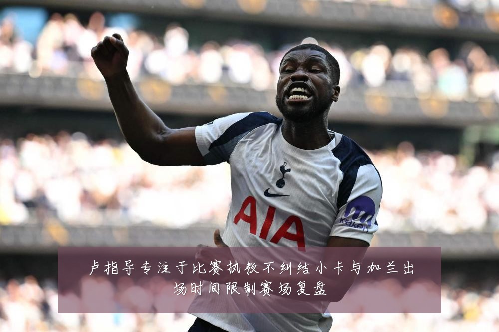 卢指导专注于比赛执教不纠结小卡与加兰出场时间限制赛场复盘