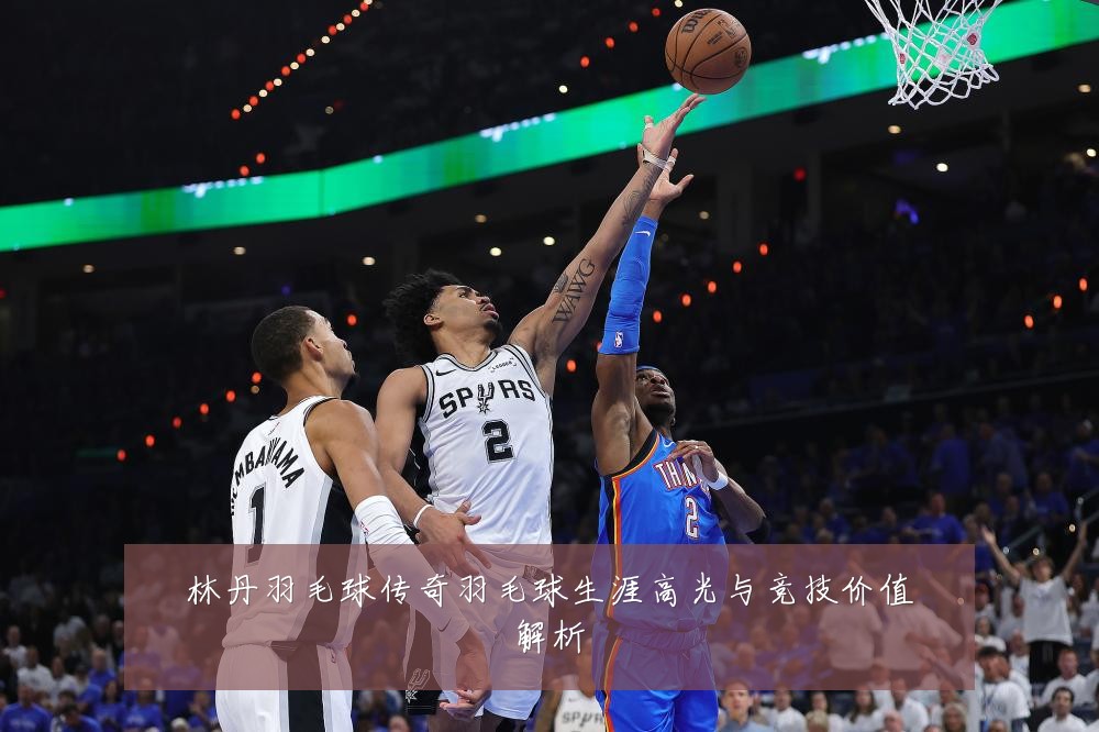 林丹羽毛球传奇羽毛球生涯高光与竞技价值解析