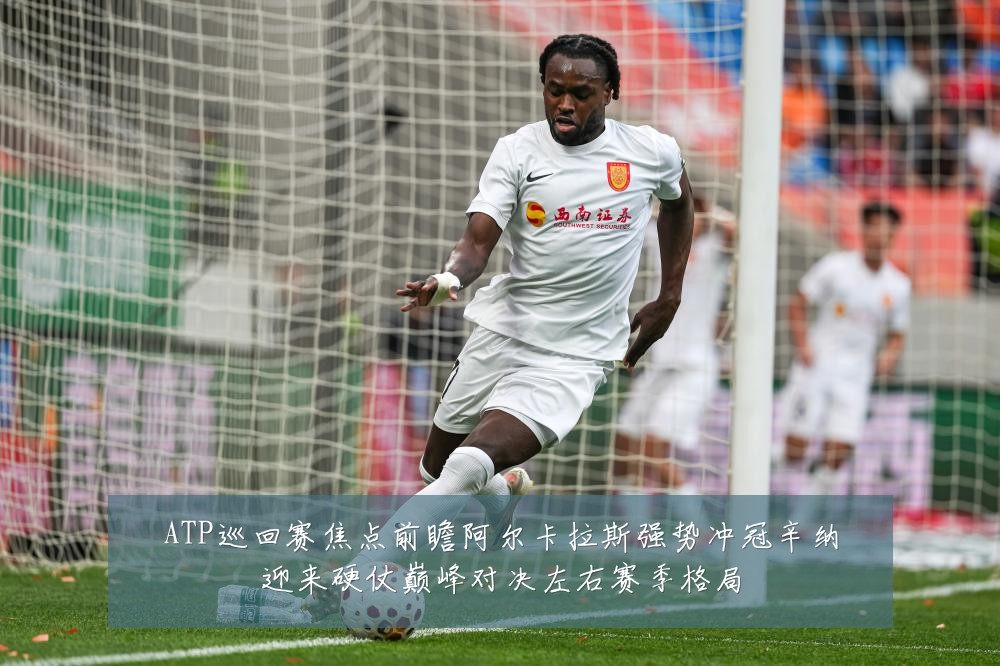 ATP巡回赛焦点前瞻阿尔卡拉斯强势冲冠辛纳迎来硬仗巅峰对决左右赛季格局